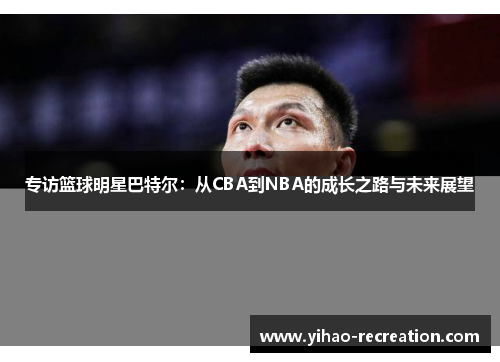 专访篮球明星巴特尔：从CBA到NBA的成长之路与未来展望